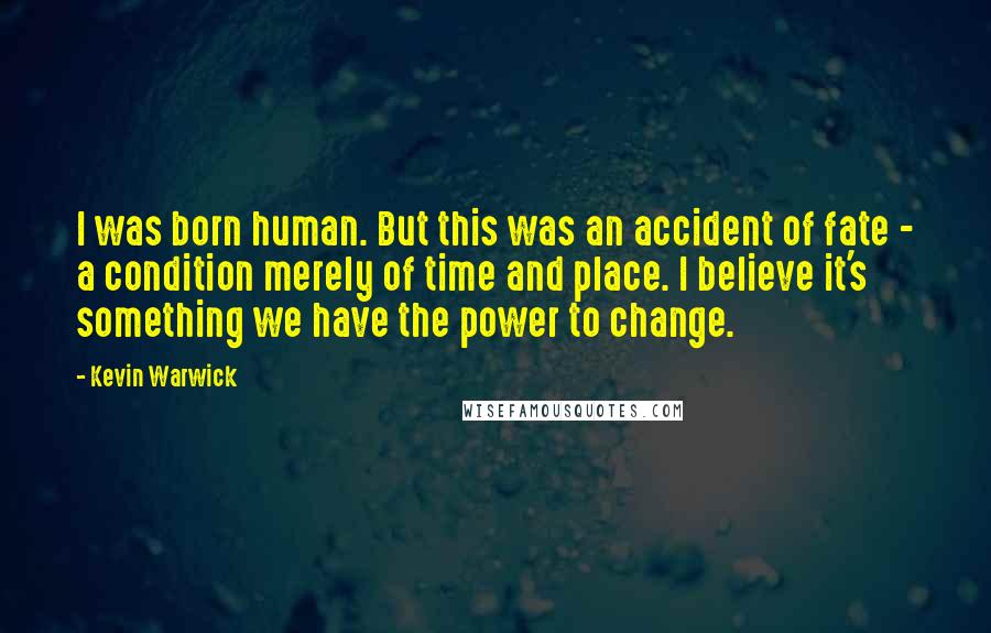 Kevin Warwick Quotes: I was born human. But this was an accident of fate - a condition merely of time and place. I believe it's something we have the power to change.