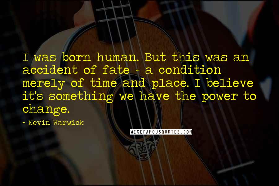 Kevin Warwick Quotes: I was born human. But this was an accident of fate - a condition merely of time and place. I believe it's something we have the power to change.