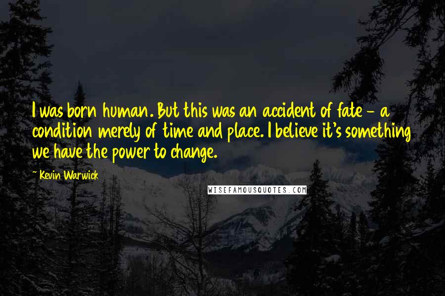 Kevin Warwick Quotes: I was born human. But this was an accident of fate - a condition merely of time and place. I believe it's something we have the power to change.
