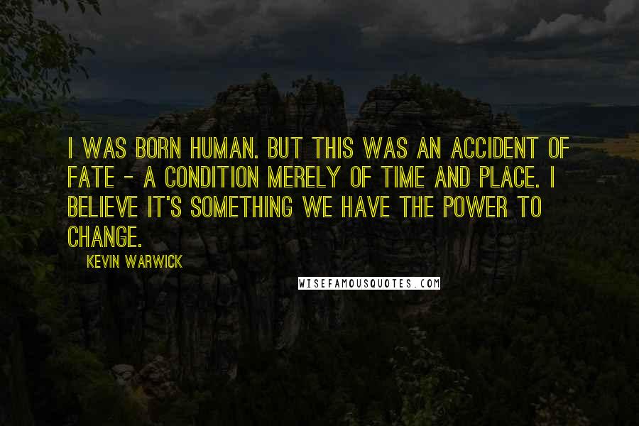 Kevin Warwick Quotes: I was born human. But this was an accident of fate - a condition merely of time and place. I believe it's something we have the power to change.