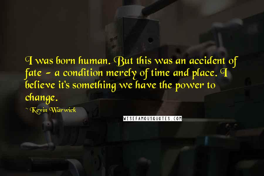 Kevin Warwick Quotes: I was born human. But this was an accident of fate - a condition merely of time and place. I believe it's something we have the power to change.