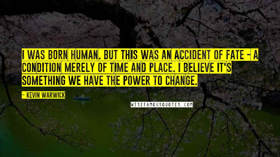 Kevin Warwick Quotes: I was born human. But this was an accident of fate - a condition merely of time and place. I believe it's something we have the power to change.