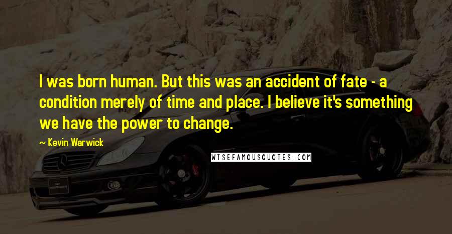 Kevin Warwick Quotes: I was born human. But this was an accident of fate - a condition merely of time and place. I believe it's something we have the power to change.