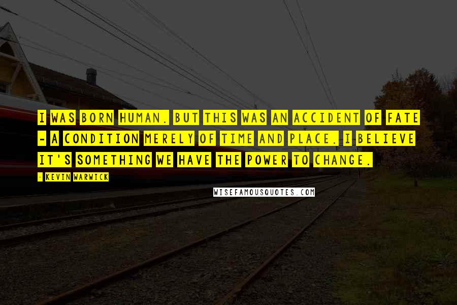 Kevin Warwick Quotes: I was born human. But this was an accident of fate - a condition merely of time and place. I believe it's something we have the power to change.