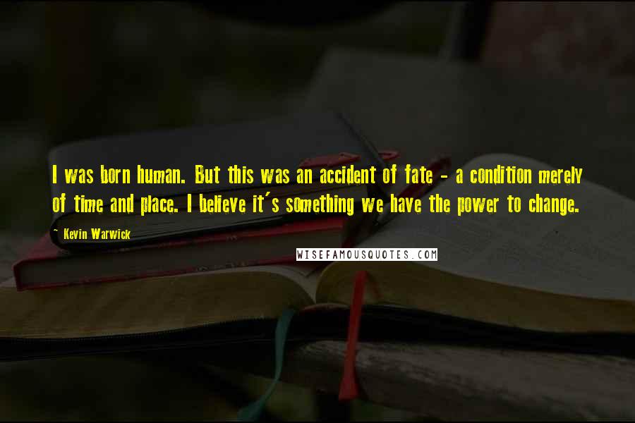 Kevin Warwick Quotes: I was born human. But this was an accident of fate - a condition merely of time and place. I believe it's something we have the power to change.