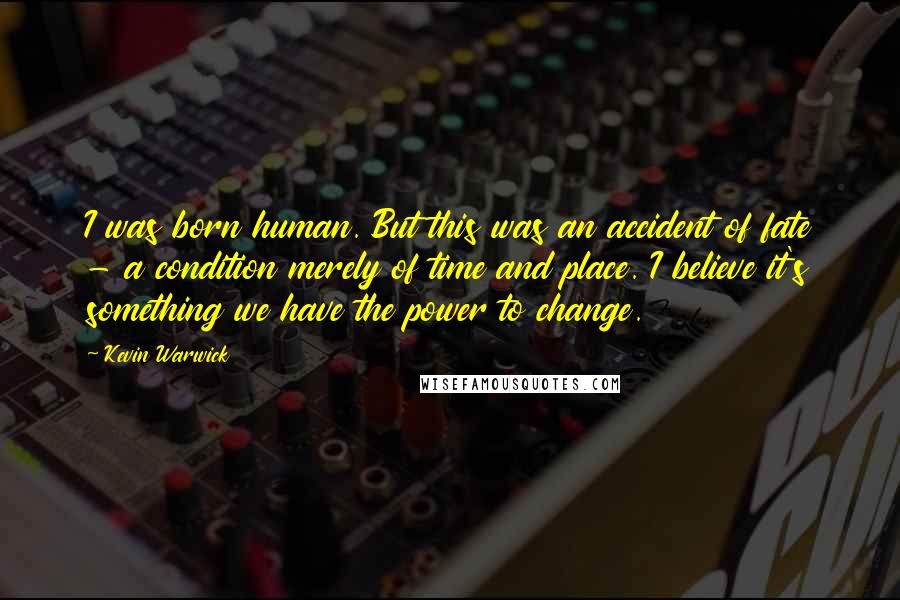 Kevin Warwick Quotes: I was born human. But this was an accident of fate - a condition merely of time and place. I believe it's something we have the power to change.