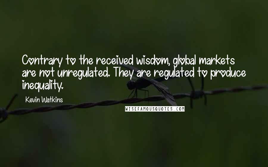 Kevin Watkins Quotes: Contrary to the received wisdom, global markets are not unregulated. They are regulated to produce inequality.