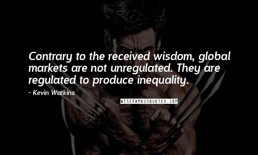 Kevin Watkins Quotes: Contrary to the received wisdom, global markets are not unregulated. They are regulated to produce inequality.