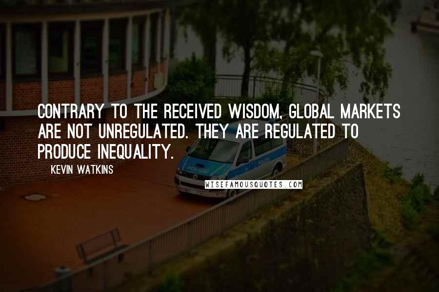 Kevin Watkins Quotes: Contrary to the received wisdom, global markets are not unregulated. They are regulated to produce inequality.