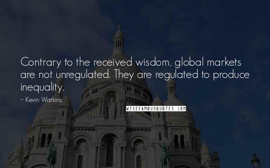 Kevin Watkins Quotes: Contrary to the received wisdom, global markets are not unregulated. They are regulated to produce inequality.