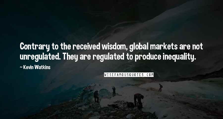 Kevin Watkins Quotes: Contrary to the received wisdom, global markets are not unregulated. They are regulated to produce inequality.