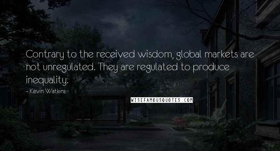 Kevin Watkins Quotes: Contrary to the received wisdom, global markets are not unregulated. They are regulated to produce inequality.