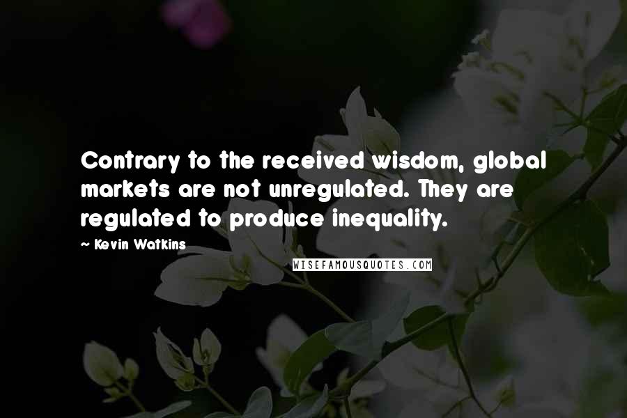 Kevin Watkins Quotes: Contrary to the received wisdom, global markets are not unregulated. They are regulated to produce inequality.