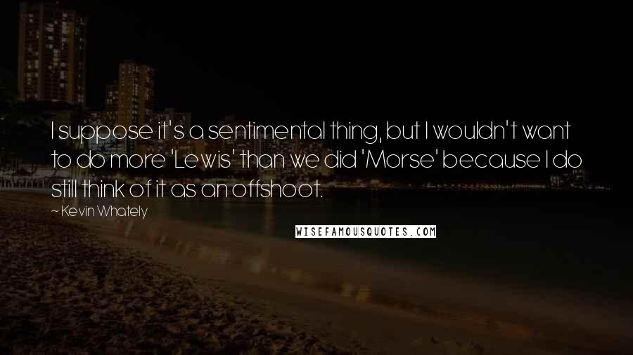 Kevin Whately Quotes: I suppose it's a sentimental thing, but I wouldn't want to do more 'Lewis' than we did 'Morse' because I do still think of it as an offshoot.