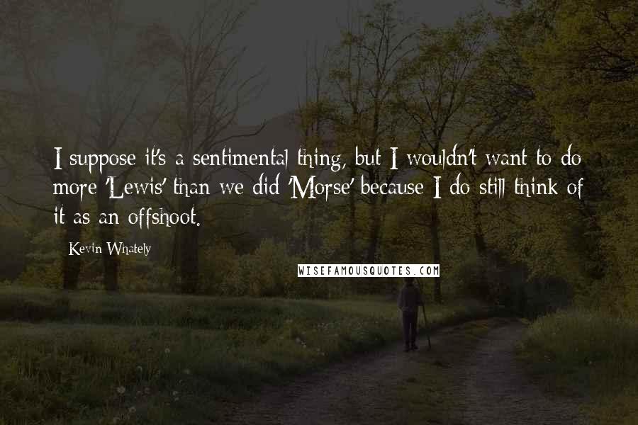 Kevin Whately Quotes: I suppose it's a sentimental thing, but I wouldn't want to do more 'Lewis' than we did 'Morse' because I do still think of it as an offshoot.