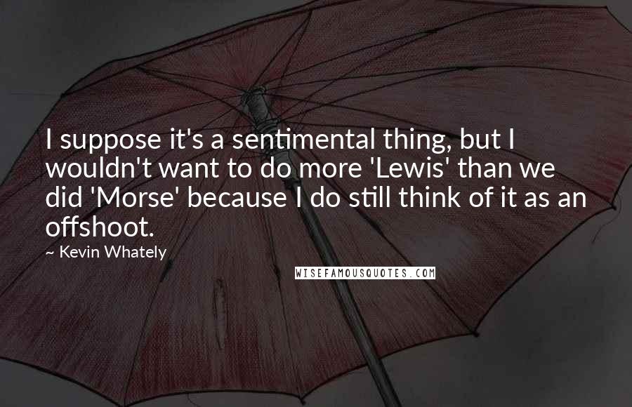 Kevin Whately Quotes: I suppose it's a sentimental thing, but I wouldn't want to do more 'Lewis' than we did 'Morse' because I do still think of it as an offshoot.