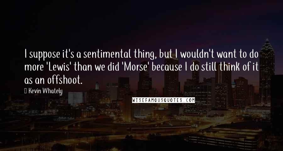 Kevin Whately Quotes: I suppose it's a sentimental thing, but I wouldn't want to do more 'Lewis' than we did 'Morse' because I do still think of it as an offshoot.