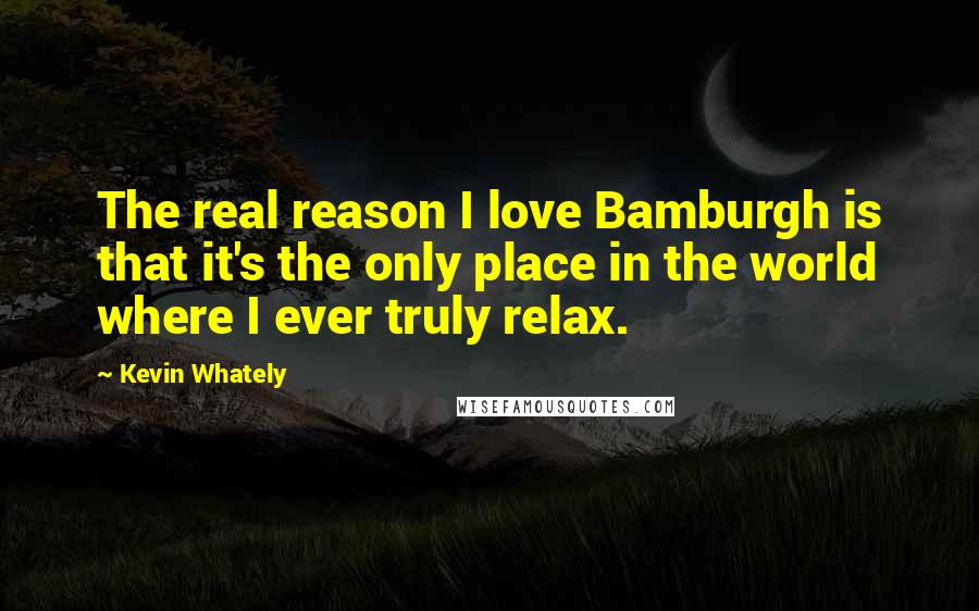 Kevin Whately Quotes: The real reason I love Bamburgh is that it's the only place in the world where I ever truly relax.