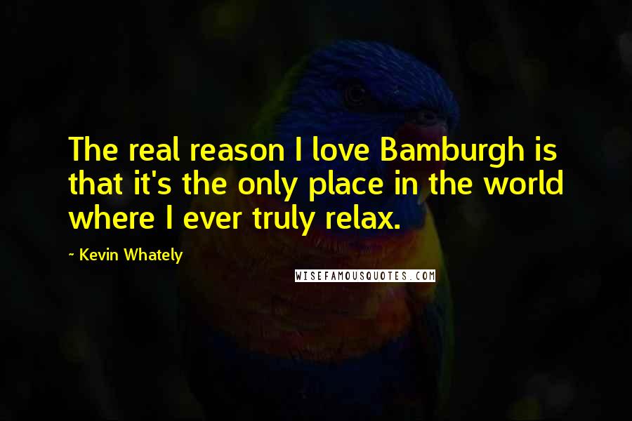 Kevin Whately Quotes: The real reason I love Bamburgh is that it's the only place in the world where I ever truly relax.