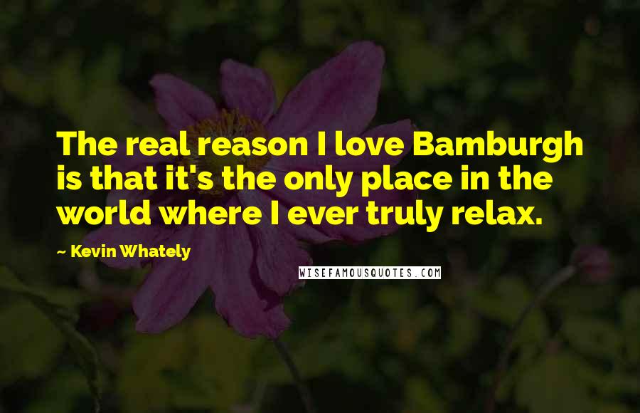 Kevin Whately Quotes: The real reason I love Bamburgh is that it's the only place in the world where I ever truly relax.