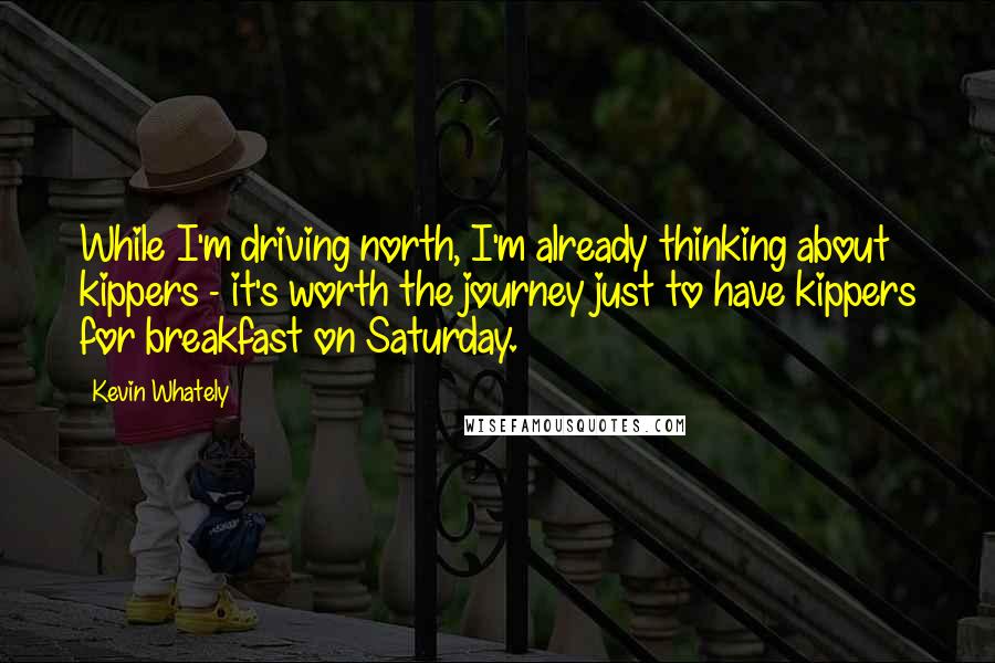 Kevin Whately Quotes: While I'm driving north, I'm already thinking about kippers - it's worth the journey just to have kippers for breakfast on Saturday.