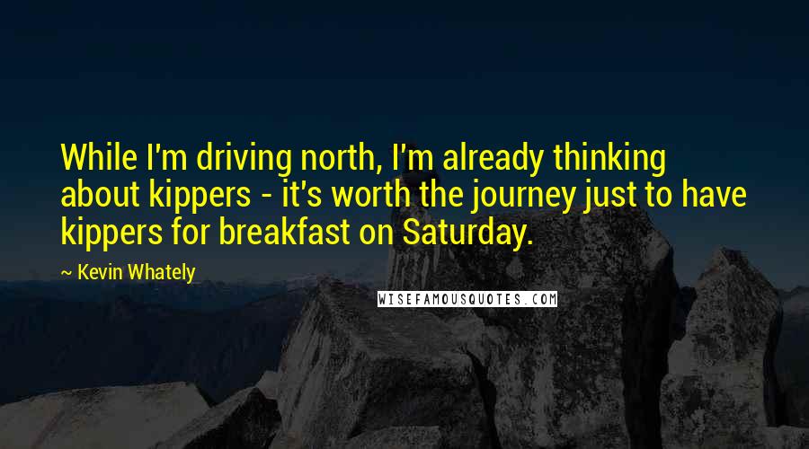 Kevin Whately Quotes: While I'm driving north, I'm already thinking about kippers - it's worth the journey just to have kippers for breakfast on Saturday.