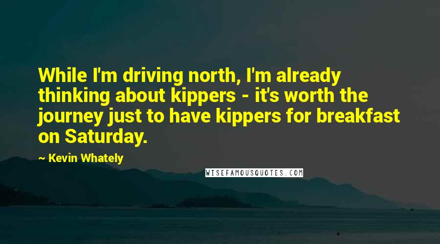 Kevin Whately Quotes: While I'm driving north, I'm already thinking about kippers - it's worth the journey just to have kippers for breakfast on Saturday.