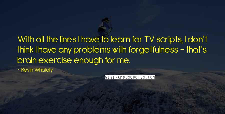 Kevin Whately Quotes: With all the lines I have to learn for TV scripts, I don't think I have any problems with forgetfulness - that's brain exercise enough for me.