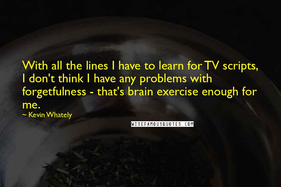 Kevin Whately Quotes: With all the lines I have to learn for TV scripts, I don't think I have any problems with forgetfulness - that's brain exercise enough for me.