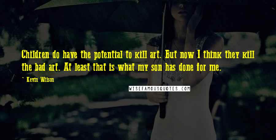 Kevin Wilson Quotes: Children do have the potential to kill art. But now I think they kill the bad art. At least that is what my son has done for me.