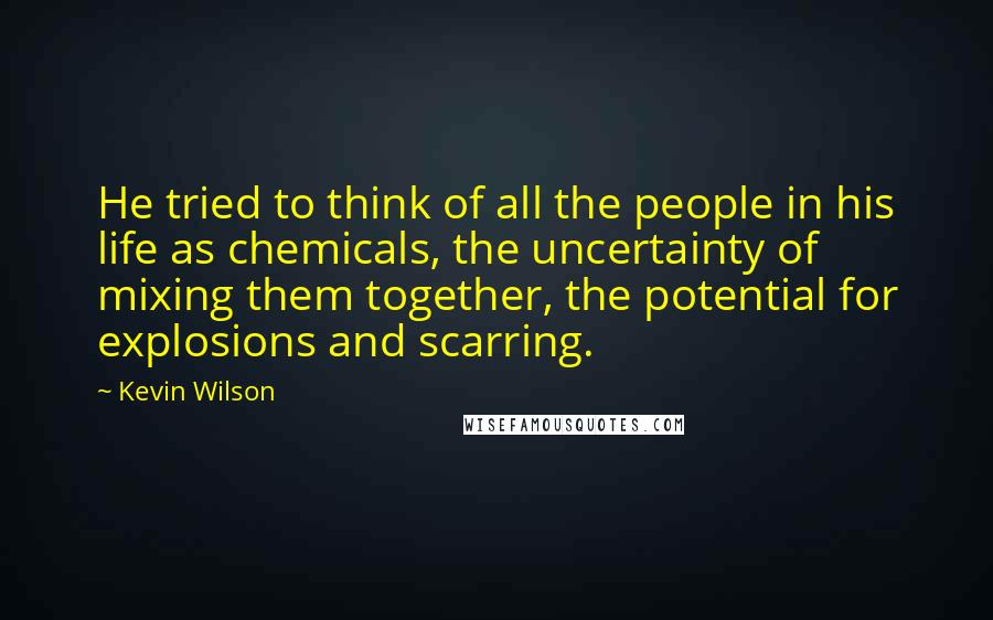 Kevin Wilson Quotes: He tried to think of all the people in his life as chemicals, the uncertainty of mixing them together, the potential for explosions and scarring.