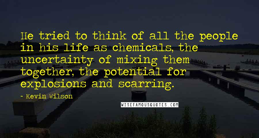 Kevin Wilson Quotes: He tried to think of all the people in his life as chemicals, the uncertainty of mixing them together, the potential for explosions and scarring.