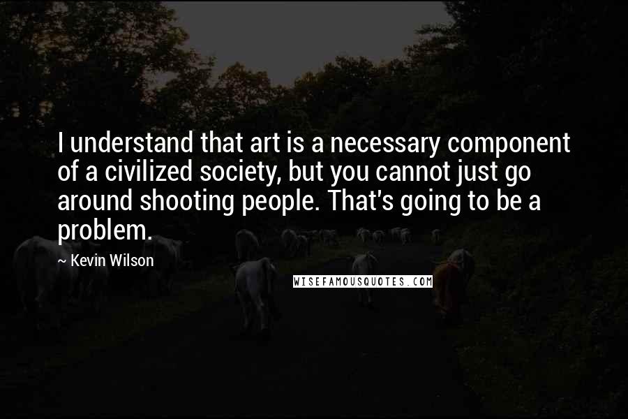 Kevin Wilson Quotes: I understand that art is a necessary component of a civilized society, but you cannot just go around shooting people. That's going to be a problem.