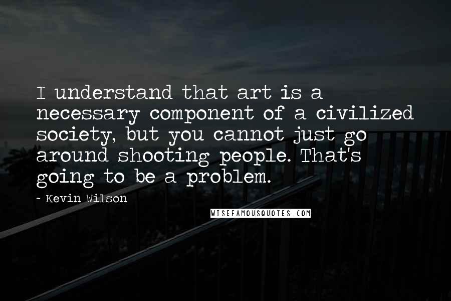 Kevin Wilson Quotes: I understand that art is a necessary component of a civilized society, but you cannot just go around shooting people. That's going to be a problem.