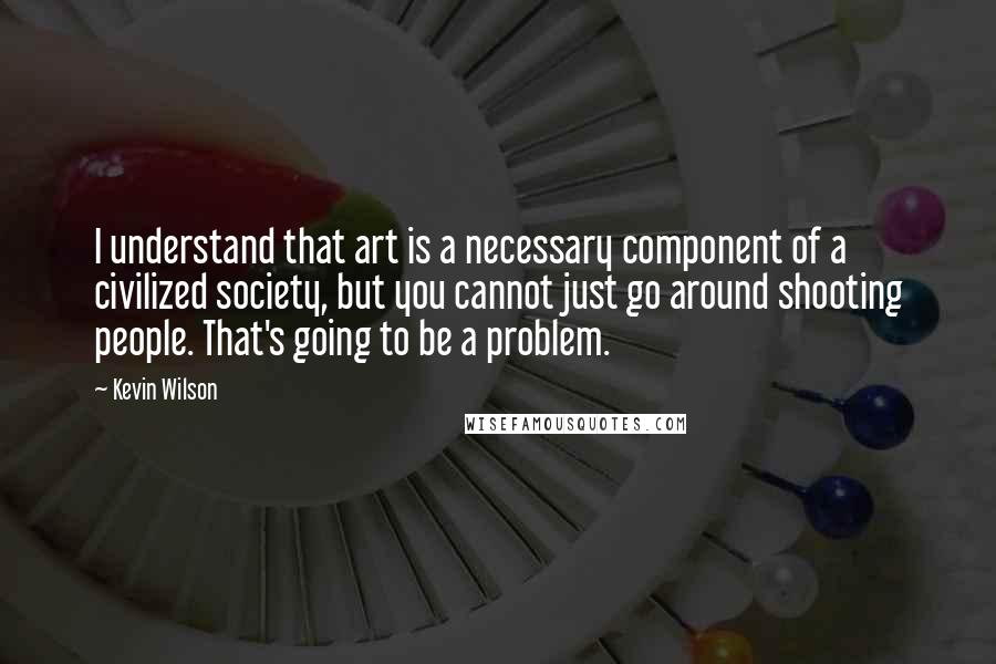 Kevin Wilson Quotes: I understand that art is a necessary component of a civilized society, but you cannot just go around shooting people. That's going to be a problem.