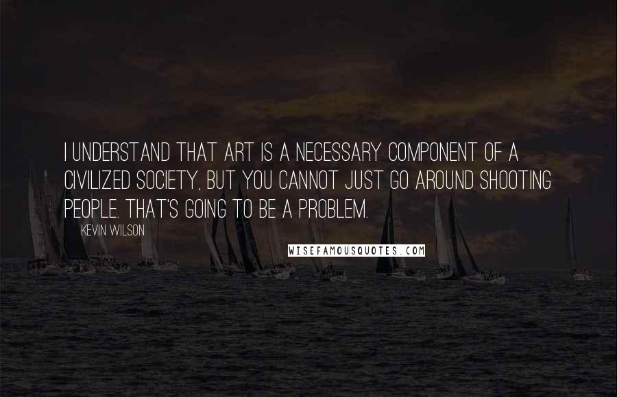 Kevin Wilson Quotes: I understand that art is a necessary component of a civilized society, but you cannot just go around shooting people. That's going to be a problem.