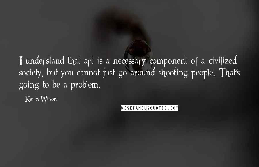 Kevin Wilson Quotes: I understand that art is a necessary component of a civilized society, but you cannot just go around shooting people. That's going to be a problem.