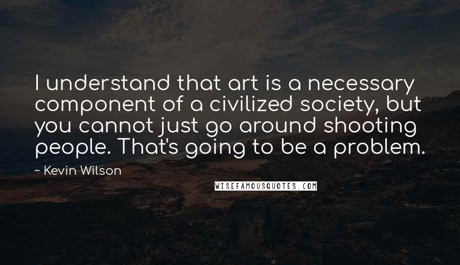 Kevin Wilson Quotes: I understand that art is a necessary component of a civilized society, but you cannot just go around shooting people. That's going to be a problem.