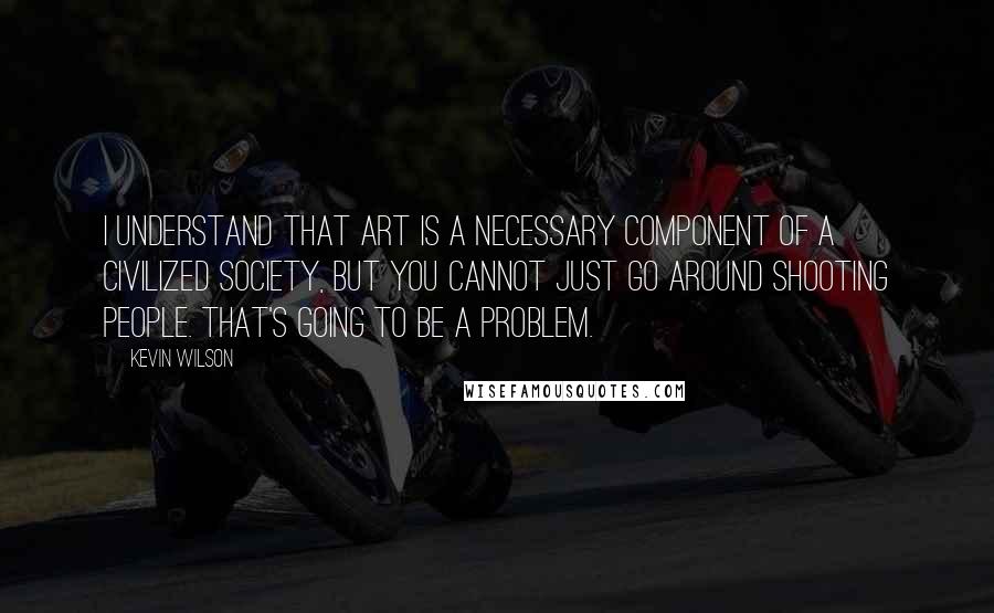 Kevin Wilson Quotes: I understand that art is a necessary component of a civilized society, but you cannot just go around shooting people. That's going to be a problem.