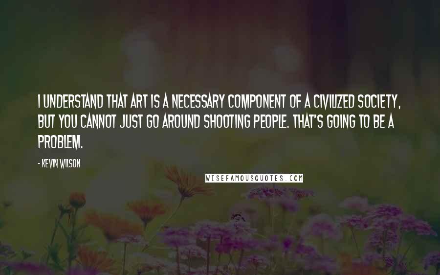 Kevin Wilson Quotes: I understand that art is a necessary component of a civilized society, but you cannot just go around shooting people. That's going to be a problem.