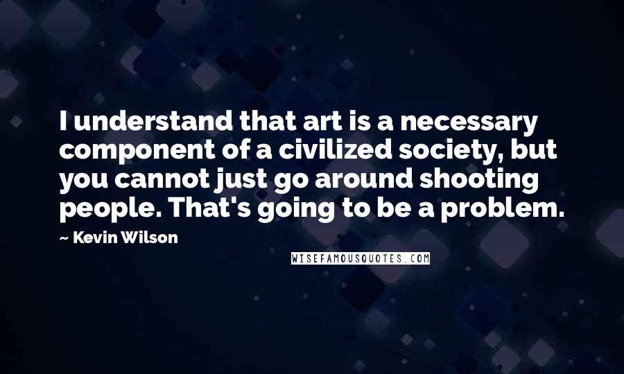 Kevin Wilson Quotes: I understand that art is a necessary component of a civilized society, but you cannot just go around shooting people. That's going to be a problem.