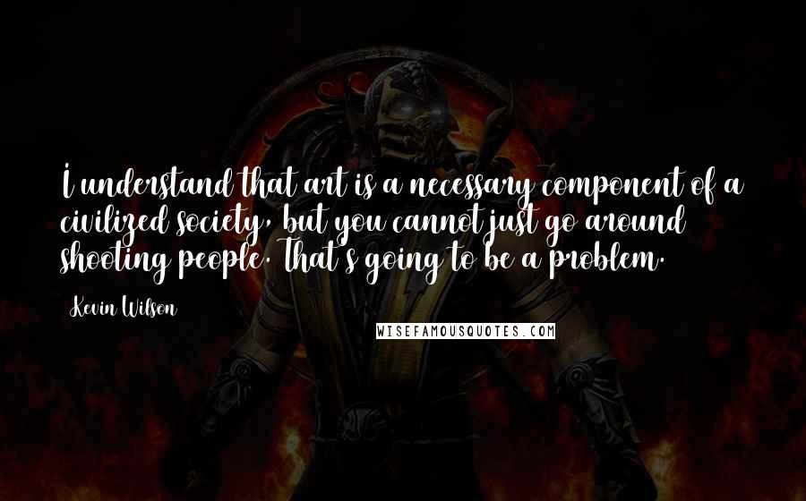 Kevin Wilson Quotes: I understand that art is a necessary component of a civilized society, but you cannot just go around shooting people. That's going to be a problem.