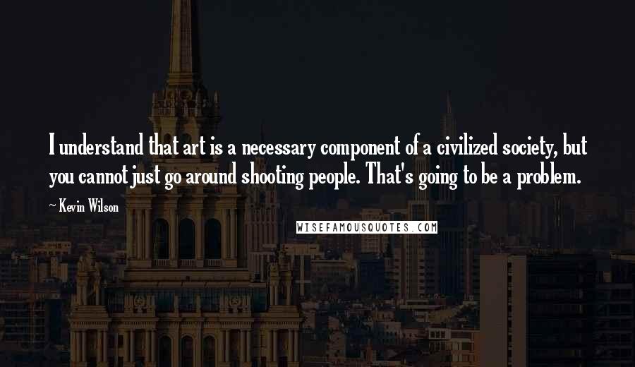 Kevin Wilson Quotes: I understand that art is a necessary component of a civilized society, but you cannot just go around shooting people. That's going to be a problem.