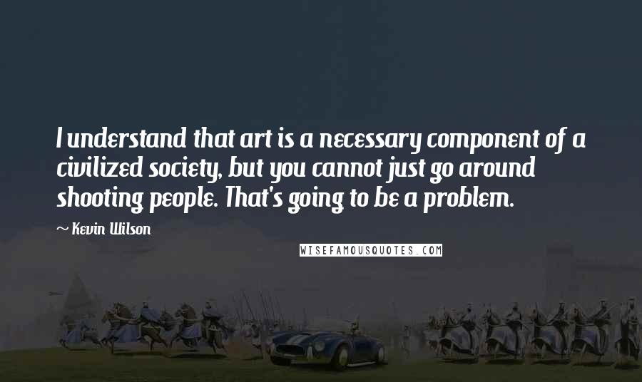 Kevin Wilson Quotes: I understand that art is a necessary component of a civilized society, but you cannot just go around shooting people. That's going to be a problem.