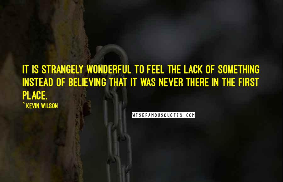 Kevin Wilson Quotes: It is strangely wonderful to feel the lack of something instead of believing that it was never there in the first place.