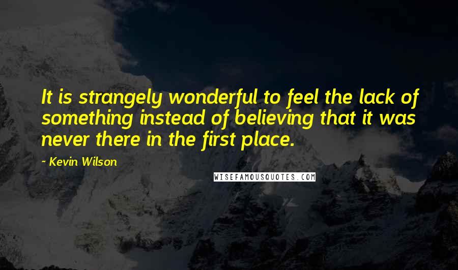 Kevin Wilson Quotes: It is strangely wonderful to feel the lack of something instead of believing that it was never there in the first place.