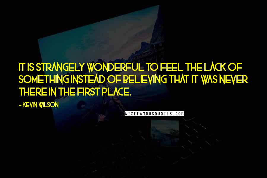 Kevin Wilson Quotes: It is strangely wonderful to feel the lack of something instead of believing that it was never there in the first place.