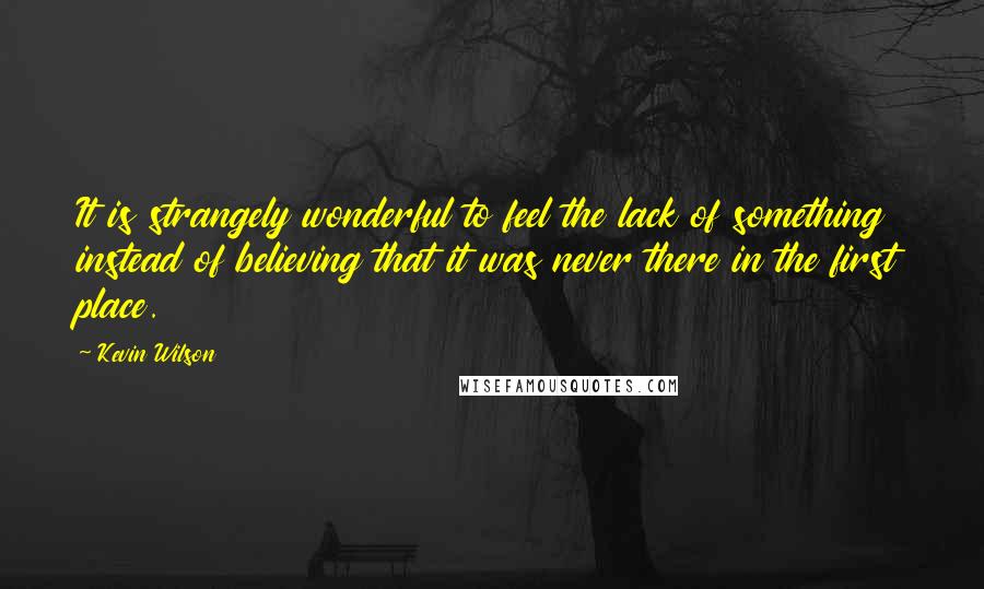 Kevin Wilson Quotes: It is strangely wonderful to feel the lack of something instead of believing that it was never there in the first place.