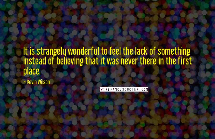 Kevin Wilson Quotes: It is strangely wonderful to feel the lack of something instead of believing that it was never there in the first place.