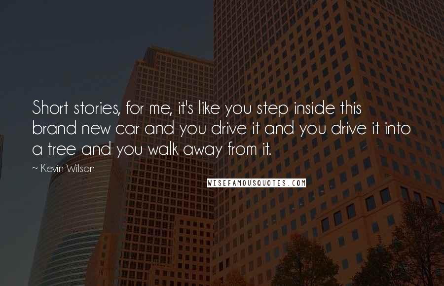 Kevin Wilson Quotes: Short stories, for me, it's like you step inside this brand new car and you drive it and you drive it into a tree and you walk away from it.